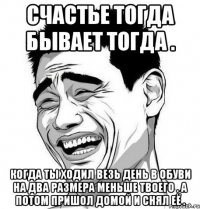 счастье тогда бывает тогда . когда ты ходил везь день в обуви на два размера меньше твоего . а потом пришол домой и снял её .