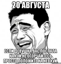 20 августа если девушка вас послала на хуй,не огорчайтесь просто положите на нее хуй.