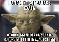 на таглит собралась ехать стоило бы места загуглить которые посетить удастся тебе