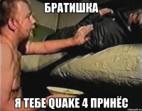 братишка я тебе quake 4 принёс