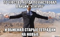 то чувство, когда поучаствовал в акции "кенгуру" и обменял старые тетрадки на новые