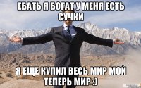 ебать я богат у меня есть сучки я еще купил весь мир мой теперь мир :)