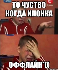 то чуство когда илонка оффлайн*((