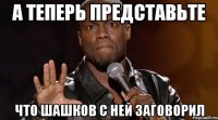 а теперь представьте что шашков с ней заговорил