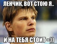 ленчик, вот стою я.. и на тебя стоит =))