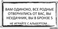 Вам одиноко, все родные отвернулись от вас, вы неудачник, вы в бронзе 5 Не играйте с Альбертом...