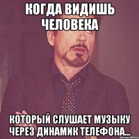 когда видишь человека который слушает музыку через динамик телефона...