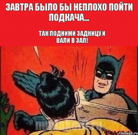 Завтра было бы неплохо пойти подкача... Так подними задницу и вали в зал!