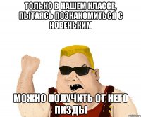 только в нашем классе, пытаясь познакомиться с новеньким можно получить от него пизды