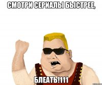 смотри сериалы быстрее, блеать!111