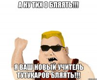 а ну тих о бляять!!! я ваш новый учитель тутукаров бляять!!!