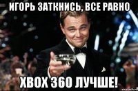 игорь заткнись, все равно xbox 360 лучше!