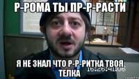 р-рома ты пр-р-расти я не знал что р-р-ритка твоя телка