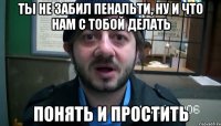 ты не забил пенальти, ну и что нам с тобой делать понять и простить