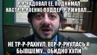 р-р-радовал ее, поднимал настр-р-роение поддер-р-рживал..... не тр-р-рахнул, вер-р-рнулась к бывшему... обидно хули