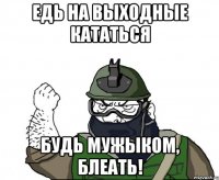 едь на выходные кататься будь мужыком, блеать!