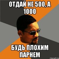 отдай не 500, а 1000 будь плохим парнем