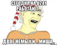 сегодня на u241 работают... двое немых и ...миша..