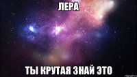 лера ты крутая знай это