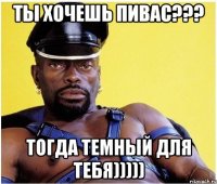 ты хочешь пивас??? тогда темный для тебя)))))