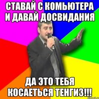 ставай с комьютера и давай досвидания да это тебя косаеться тенгиз!!!