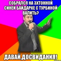 собрался на 3хтонной синей байдарке с турбиной валить? давай,досвидания!