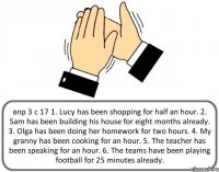 впр 3 с 17 1. Lucy has been shopping for half an hour. 2. Sam has been building his house for eight months already. 3. Olga has been doing her homework for two hours. 4. My granny has been cooking for an hour. 5. The teacher has been speaking for an hour. 6. The teams have been playing football for 25 minutes already.