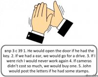 впр 3 с 39 1. He would open the door if he had the key. 2. If we had a ear, we would go for a drive. 3. If I were rich I would never work again 4. If cameras didn’t cost so much, we would buy one. 5. John would post the letters if he had some stamps.