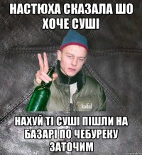 настюха сказала шо хоче суші нахуй ті суші пішли на базарі по чебуреку заточим