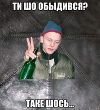 ти шо обыдився? таке шось...