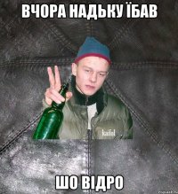 вчора надьку їбав шо відро