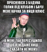 проснувся з будуна голий під клубом і бачу мене качка за яйця клює а мене так пересушило, шо я їй даже киш сказати не можу