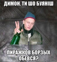 димон, ти шо буяніш пиражков борзых обевся?