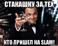 стакашку за тех кто пришел на slam!