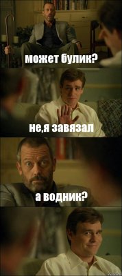 может булик? не,я завязал а водник? 