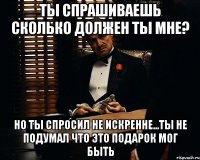 ты спрашиваешь сколько должен ты мне? но ты спросил не искренне...ты не подумал что это подарок мог быть