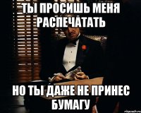 ты просишь меня распечатать но ты даже не принес бумагу