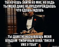 ты хочешь зайти ко мне, но ведь ты меня даже не предупреждаешь что едешь/идешь ты даже не называешь меня владом *типичный вова "пися я уже у тебя"*