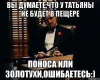 вы думаете,что у татьяны не будет в пещере поноса или золотухи,ошибаетесь:)