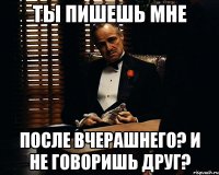 ты пишешь мне после вчерашнего? и не говоришь друг?