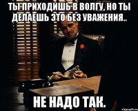 ты приходишь в волгу, но ты делаешь это без уважения.. не надо так.