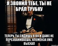 я звонил тебе, ты не брал трубку теперь ты сидишь в вк и даже не перезваниваешь, клеменза уже выехал