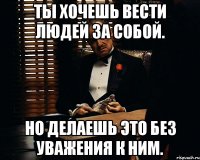 ты хочешь вести людей за собой. но делаешь это без уважения к ним.