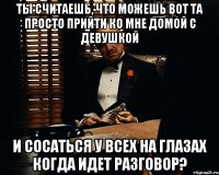 ты считаешь, что можешь вот та просто прийти ко мне домой с девушкой и сосаться у всех на глазах когда идет разговор?