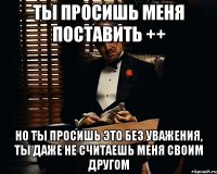 ты просишь меня поставить ++ но ты просишь это без уважения, ты даже не считаешь меня своим другом