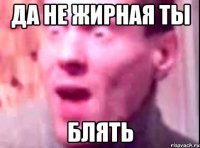 да не жирная ты блять