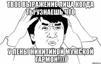 твое выражение лица когда ты узнаешь что у лены никитиной мужской гармон!)))