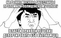 на рынке москвы дагестанцы проломили полицейскому голову власти приняли решение депортировать 650 вьетнамцев