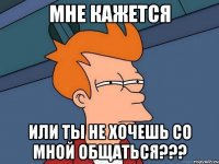 мне кажется или ты не хочешь со мной общаться???