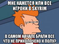 мне кажется или все игроки в skyrim в самом начале брали все что не приколочено к полу?